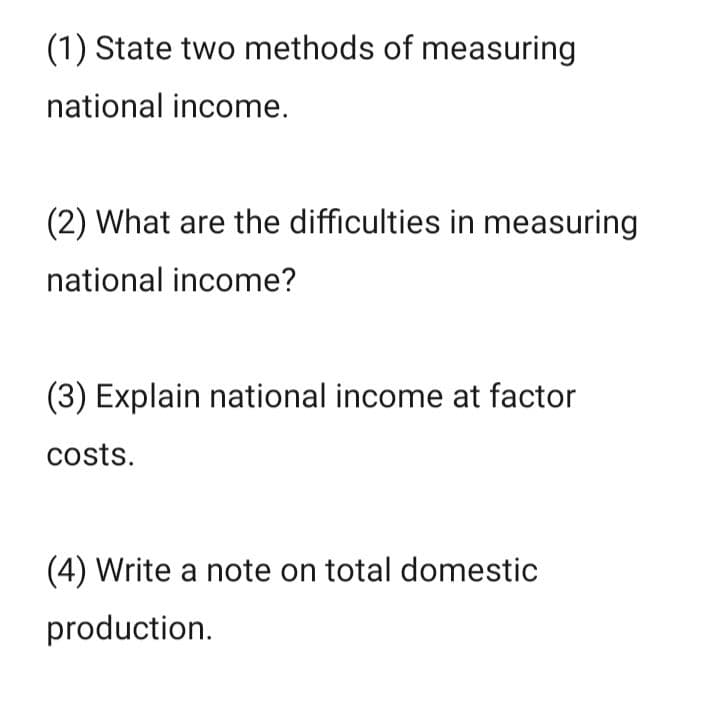 (1) State two methods of measuring
national income.
(2) What are the difficulties in measuring
national income?
(3) Explain national income at factor
costs.
(4) Write a note on total domestic
production.