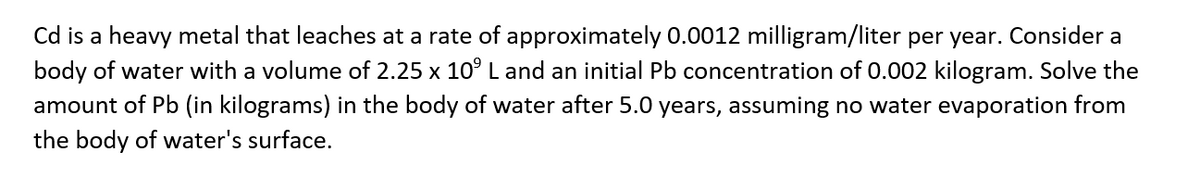 Cd is a heavy metal that leaches at a rate of approximately 0.0012 milligram/liter per year. Consider a
body of water with a volume of 2.25 x 10° L and an initial Pb concentration of 0.002 kilogram. Solve the
amount of Pb (in kilograms) in the body of water after 5.0 years, assuming no water evaporation from
the body of water's surface.
