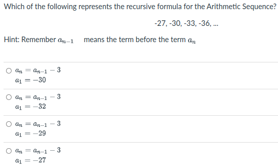 Which of the following represents the recursive formula for the Arithmetic Sequence?
-27, -30, -33, -36,.
Hint: Remember an-1 means the term before the term a,
Cn = Cn-1 - 3
a1 = -30
Cn = an-1
a1 =-32
Cn = an-1
3
a1 =-29
Cn = Cn-1 - 3
a1 = -27
3.
