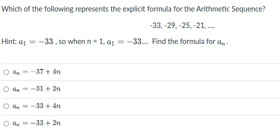 Which of the following represents the explicit formula for the Arithmetic Sequence?
-33, -29, -25, -21, .
Hint: a1 = -33 , so when n = 1, a1 = -33. Find the formula for a,.
An = -37 + 4n
Un = -31 + 2n
an = -33 + 4n
-33 + 2n
