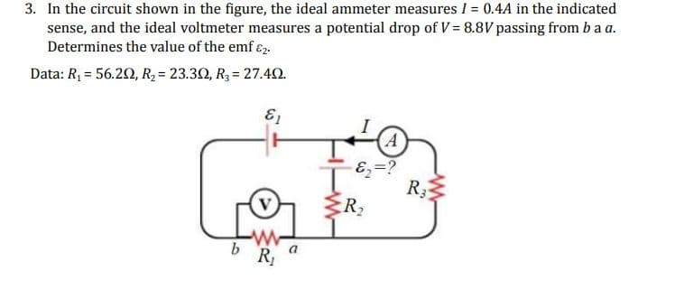 3. In the circuit shown in the figure, the ideal ammeter measures I = 0.4A in the indicated
sense, and the ideal voltmeter measures a potential drop of V = 8.8V passing from ba a.
Determines the value of the emf 2.
Data: R₁ = 56.202, R₂ = 23.302, R3 = 27.492.
V
R₁
a
(A)
E₁ =?
R3
R₂