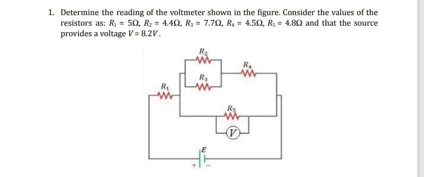 1. Determine the reading of the voltmeter shown in the figure. Consider the values of the
resistors as: R₁ = 50, R₂ = 4.402, R3 = 7.79, R₁ = 4.502, Rs 4.802 and that the source
provides a voltage V = 8.2V.
=
R₂
R4
R3
R₁
www
V