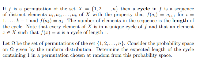 =
If f is a permutation of the set X {1, 2,...,n} then a cycle in f is a sequence
of distinct elements a₁, a2,..., ak of X with the property that f(a) = a++1 for i =
1,...,k 1 and f(ak) = a₁. The number of elements in the sequence is the length of
the cycle. Note that every element of X is in a unique cycle of f and that an element
x = X such that f(x) = x is a cycle of length 1.
Let be the set of permutations of the set {1, 2,..., n}. Consider the probability space
on given by the uniform distribution. Determine the expected length of the cycle
containing 1 in a permutation chosen at random from this probability space.
