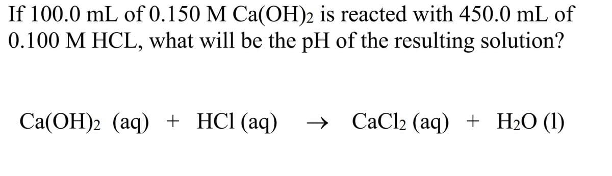 If 100.0 mL of 0.150 M Ca(OH)2 is reacted with 450.0 mL of
0.100 M HCL, what will be the pH of the resulting solution?
Са(ОН)2 (аq) + HCI (aq)
СаClz (aq) + Н2О (1)
