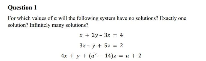 Question 1
For which values of a will the following system have no solutions? Exactly one
solution? Infinitely many solutions?
x + 2y - 3z = 4
Зх- у + 5z 3D 2
4х + у + (а?- 14)z 3D а + 2
