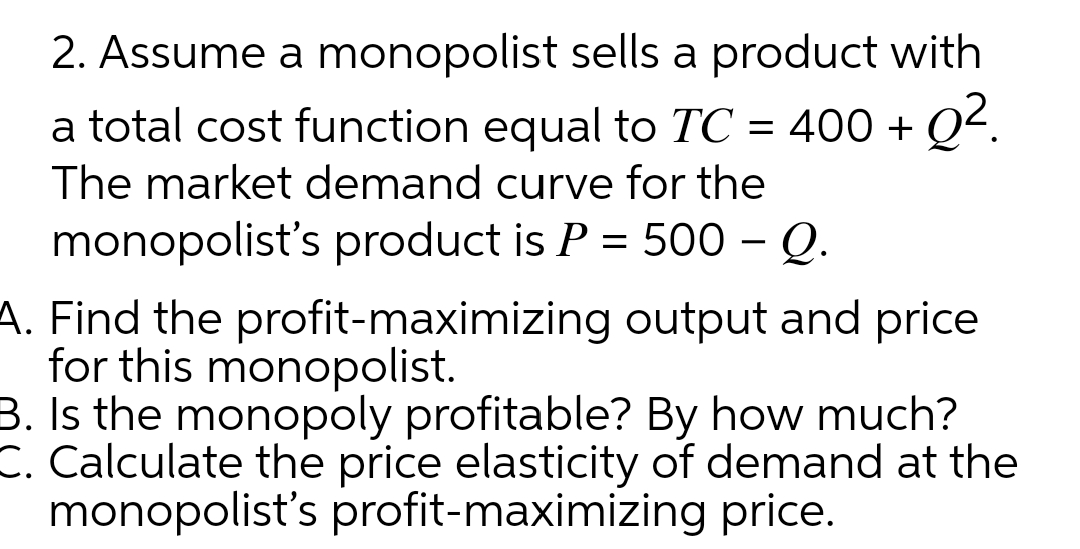 2. Assume a monopolist sells a product with
a total cost function equal to TC = 400 + Q².
The market demand curve for the
monopolist's product is P = 500 - Q.
A. Find the profit-maximizing output and price
for this monopolist.
3. Is the monopoly profitable? By how much?
C. Calculate the price elasticity of demand at the
monopolist's profit-maximizing price.