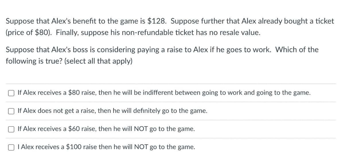 Suppose that Alex's benefit to the game is $128. Suppose further that Alex already bought a ticket
(price of $80). Finally, suppose his non-refundable ticket has no resale value.
Suppose that Alex's boss is considering paying a raise to Alex if he goes to work. Which of the
following is true? (select all that apply)
If Alex receives a $80 raise, then he will be indifferent between going to work and going to the game.
If Alex does not get a raise, then he will definitely go to the game.
If Alex receives a $60 raise, then he will NOT go to the game.
I Alex receives a $100 raise then he will NOT go to the game.