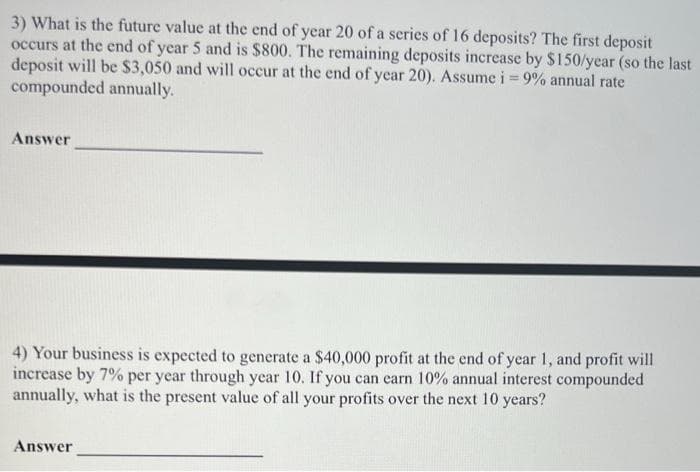 3) What is the future value at the end of year 20 of a series of 16 deposits? The first deposit
occurs at the end of year 5 and is $800. The remaining deposits increase by $150/year (so the last
deposit will be $3,050 and will occur at the end of year 20). Assume i = 9% annual rate
compounded annually.
Answer
4) Your business is expected to generate a $40,000 profit at the end of year 1, and profit will
increase by 7% per year through year 10. If you can earn 10% annual interest compounded
annually, what is the present value of all your profits over the next 10 years?
Answer