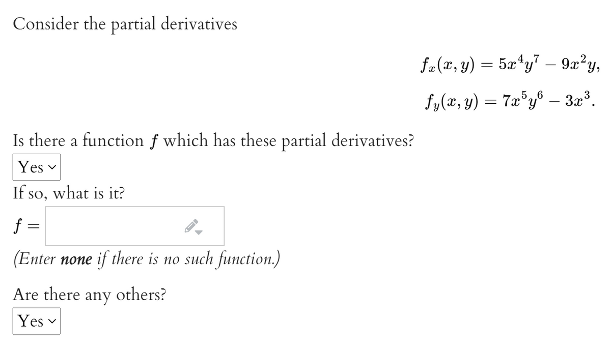 Consider the partial derivatives
4.7
fa(x, y) = 5x*y7 – 9x²y,
5.6
fy(x, y) = 7x°y® – 3x³.
Is there a function f which has these partial derivatives?
Yes v
If so, what is it?
f =
(Enter none if there is no such function.)
Are there
any
others?
Yes v
