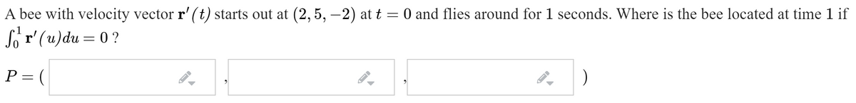 A bee with velocity vector r' (t) starts out at (2, 5, –2) at t = 0 and flies around for 1 seconds. Where is the bee located at time 1 if
So r'(u)du = 0 ?
P= (
