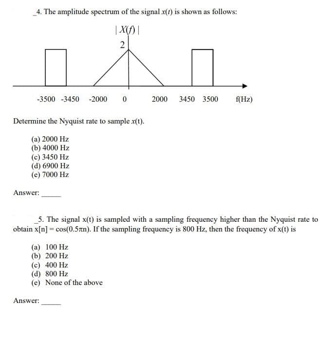 4. The amplitude spectrum of the signal x(t) is shown as follows:
| X()|
2
11
-3500 -3450 -2000 0
Determine the Nyquist rate to sample x(t).
(a) 2000 Hz
(b) 4000 Hz
(c) 3450 Hz
(d) 6900 Hz
(e) 7000 Hz
Answer:
(a) 100 Hz
(b) 200 Hz
(c) 400 Hz
5. The signal x(t) is sampled with a sampling frequency higher than the Nyquist rate to
obtain x[n] = cos(0.5n). If the sampling frequency is 800 Hz, then the frequency of x(t) is
(d) 800 Hz
(e) None of the above
2000 3450 3500
Answer:
f(Hz)