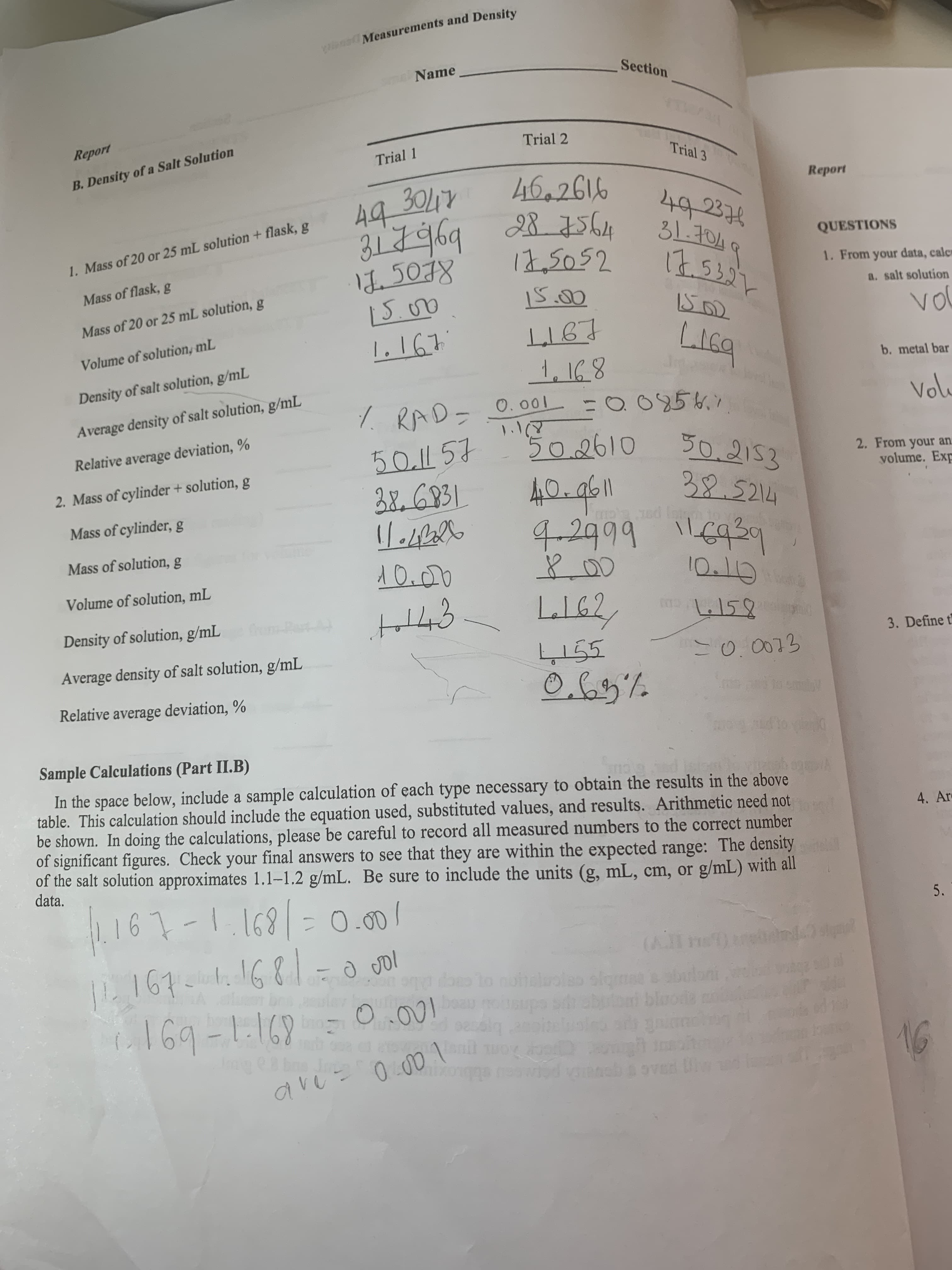 Y Measurements and Density
Section
Name
Report
Trial 2
Trial 1
Trial 3
B.Density of a Salt Solution
46.2616
B5644
12,2052
Report
30LTY
44
492374
QUESTIONS
1. Mass of 20 or 25 mL solution +flask, g
४8)27
1. From your data, calc
Mass of flask, g
a. salt solution
Mass of 20 or 25 mL solution, g
vo
LIGT
Volume of solution, mL
b. metal bar
Density of salt solution, g/mL
Vol
O095.7
7 RAD- O.001
Average density of salt solution, g/mL
1.1
502610
Relative average deviation, %
50.2153
32.5214
4 6939
50.1 57
2. From your an
yolume. Exp
2.Mass of cylinder + solution, g
BEGP31
Mass of cylinder, g
ud Istnm
XO
42999
Mass of solution, g
Volume of solution, mL
C
159
Pest A#
Density of solution, g/mL
3. Define t
55
Average density of salt solution, g/mL
Relative average deviation, %
oemi!
Sample Calculations (Part II.B)
DEEB 0FPTL B Am
In the space below, include a sample calculation of each type necessary to obtain the results in the above
table. This calculation should include the equation used, substituted values, and results. Arithmetic need not
be shown. In doing the calculations, please be careful to record all measured numbers to the correct number
of significant figures. Check your final answers to see that they are within the expected range: The density
of the salt solution approximates 1.1-1.2 g/mL. Be sure to include the units (g, mL, cm, or
data.
4. Ar
g/mL) with all
161-11691- 0.0o
P161 61681-0 gol
5.
ce
(AI
2C
d doo to notloolao ofomae
ousup
9exbin
.a
utb bloode
1.169-1169
bro
Siq 2noh
un
avu 0 rad vinach & oved
