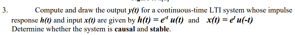 Compute and draw the output y(t) for a continuous-time LTI system whose impulse
response h(t) and input x(t) are given by h(t) = e² u(t) and x(t) = e' u(-t)
Determine whether the system is causal and stable.
3.
