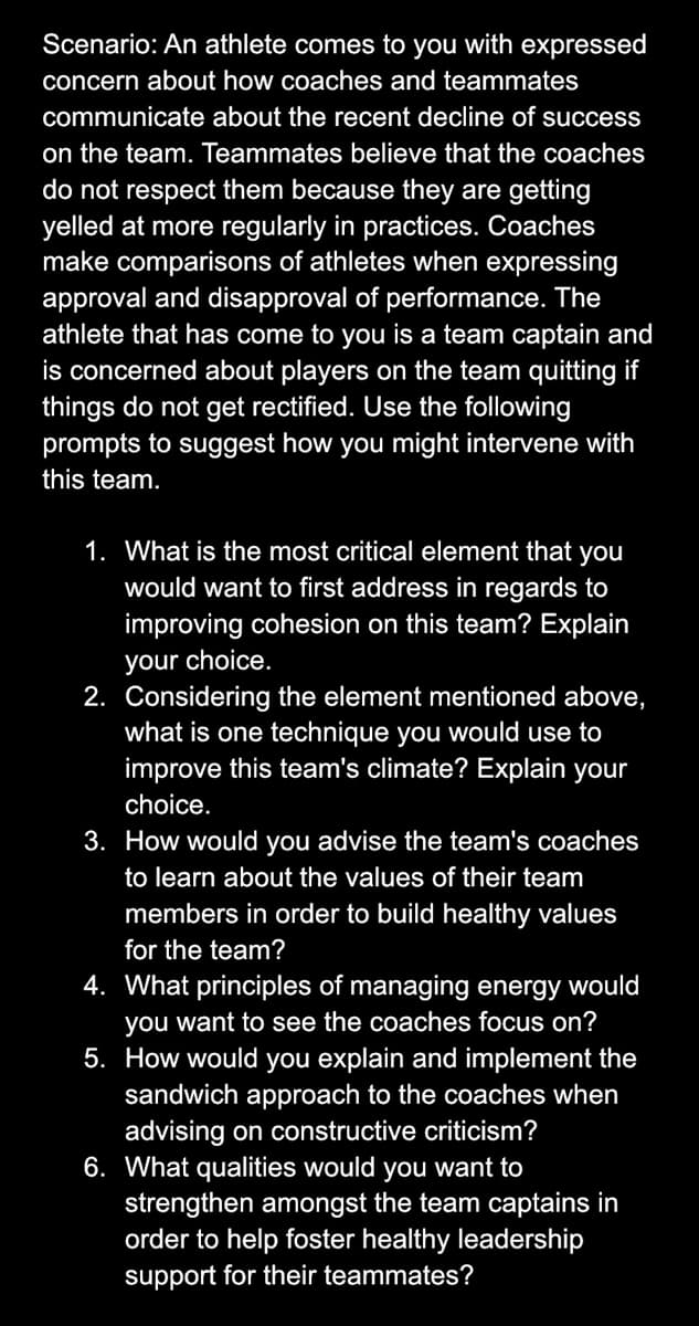 Scenario: An athlete comes to you with expressed
concern about how coaches and teammates
communicate about the recent decline of success
on the team. Teammates believe that the coaches
do not respect them because they are getting
yelled at more regularly in practices. Coaches
make comparisons of athletes when expressing
approval and disapproval of performance. The
athlete that has come to you is a team captain and
is concerned about players on the team quitting if
things do not get rectified. Use the following
prompts to suggest how you might intervene with
this team.
1. What is the most critical element that you
would want to first address in regards to
improving cohesion on this team? Explain
your choice.
2. Considering the element mentioned above,
what is one technique you would use to
improve this team's climate? Explain your
choice.
3. How would you advise the team's coaches
to learn about the values of their team
members in order to build healthy values
for the team?
4. What principles of managing energy would
you want to see the coaches focus on?
5. How would you explain and implement the
sandwich approach to the coaches when
advising on constructive criticism?
6. What qualities would you want to
strengthen amongst the team captains in
order to help foster healthy leadership
support for their teammates?