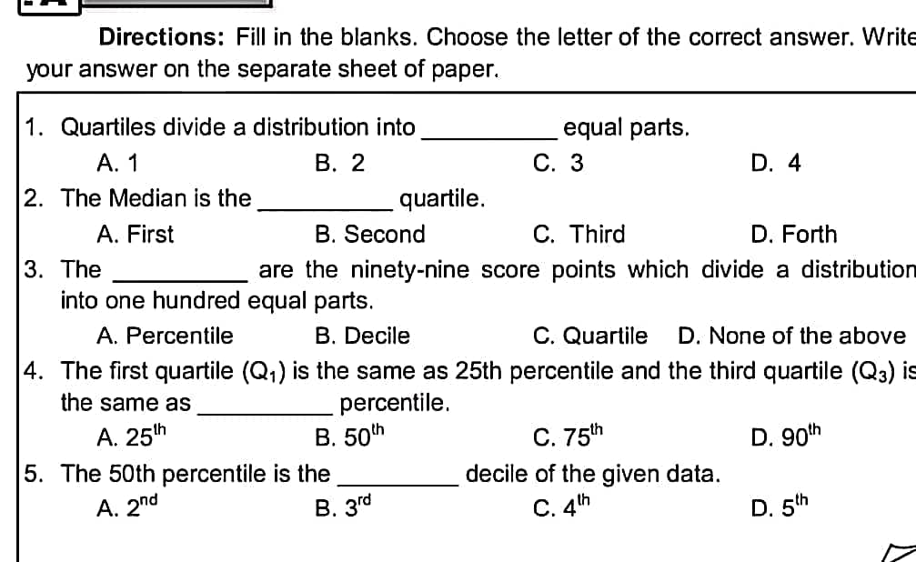 Directions: Fill in the blanks. Choose the letter of the correct answer. Write
your answer on the separate sheet of paper.
1. Quartiles divide a distribution into
equal parts.
A. 1
B. 2
C. 3
D. 4
2. The Median is the
quartile.
A. First
B. Second
C. Third
D. Forth
3. The
are the ninety-nine score points which divide a distribution
into one hundred equal parts.
A. Percentile
B. Decile
C. Quartile D. None of the above
4. The first quartile (Q₁) is the same as 25th percentile and the third quartile (Q3) is
the same as
percentile.
A. 25th
B. 50th
C. 75th
D. 90th
5. The 50th percentile is the
decile of the given data.
A. 2nd
B. 3rd
C. 4th
D. 5th