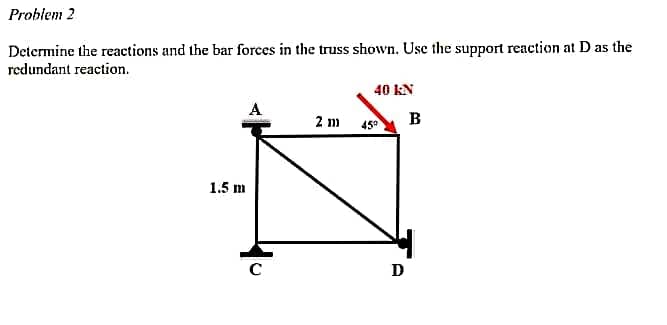 Problem 2
Determine the reactions and the bar forces in the truss shown. Use the support reaction at D as the
redundant reaction.
40 KN
A
2 m
1.5 m
C
459
D
B