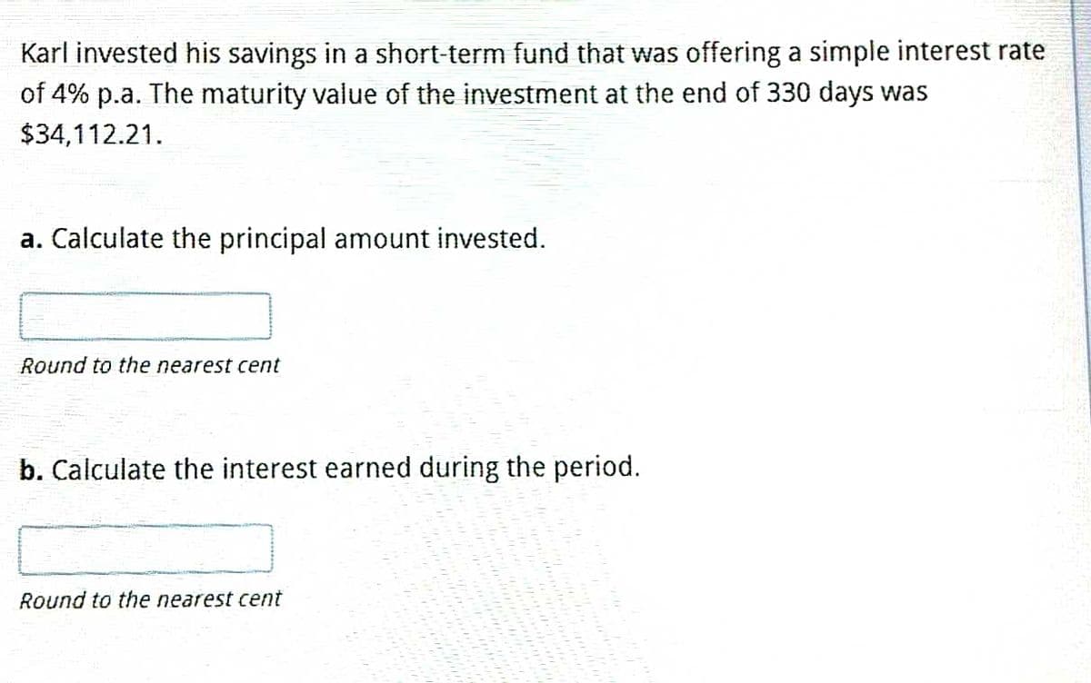 Karl invested his savings in a short-term fund that was offering a simple interest rate
of 4% p.a. The maturity value of the investment at the end of 330 days was
$34,112.21.
a. Calculate the principal amount invested.
Round to the nearest cent
b. Calculate the interest earned during the period.
Round to the nearest cent