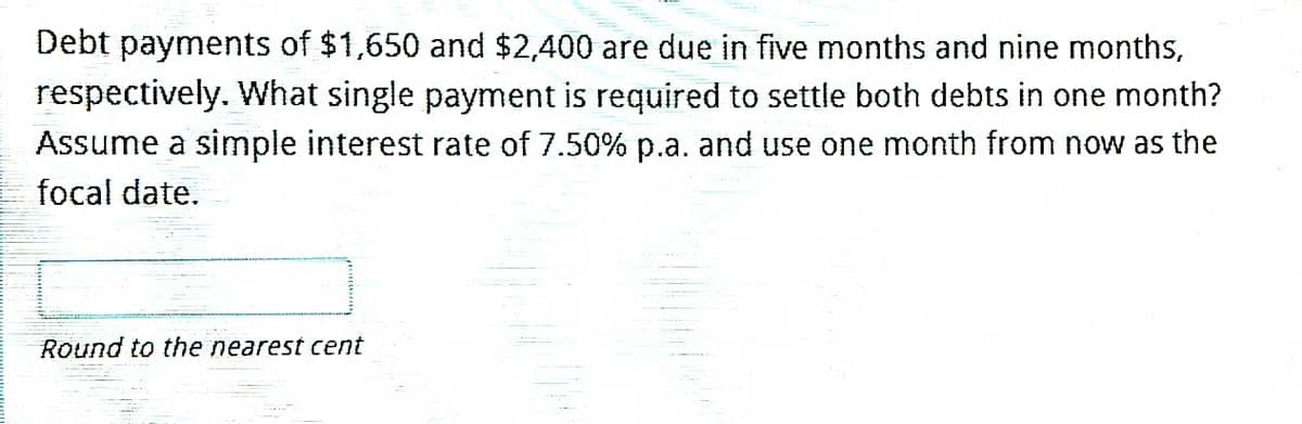 Debt payments of $1,650 and $2,400 are due in five months and nine months,
respectively. What single payment is required to settle both debts in one month?
Assume a simple interest rate of 7.50% p.a. and use one month from now as the
focal date.
Round to the nearest cent