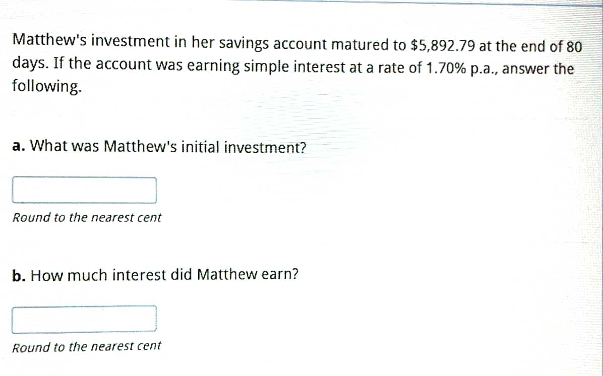 Matthew's investment in her savings account matured to $5,892.79 at the end of 80
days. If the account was earning simple interest at a rate of 1.70% p.a., answer the
following.
a. What was Matthew's initial investment?
Round to the nearest cent
b. How much interest did Matthew earn?
Round to the nearest cent