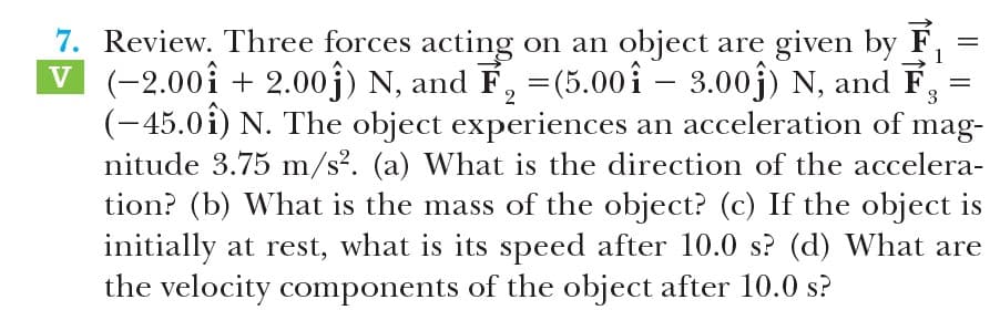 7. Review. Three forces acting on an object are given by F,
V (-2.00î + 2.00j) N, and F, =(5.00î – 3.00j) N, and F
(-45.0î) N. The object experiences an acceleration of mag-
nitude 3.75 m/s². (a) What is the direction of the accelera-
tion? (b) What is the mass of the object? (c) If the object is
initially at rest, what is its speed after 10.0 s? (d) What are
the velocity components of the object after 10.0 s?
3
