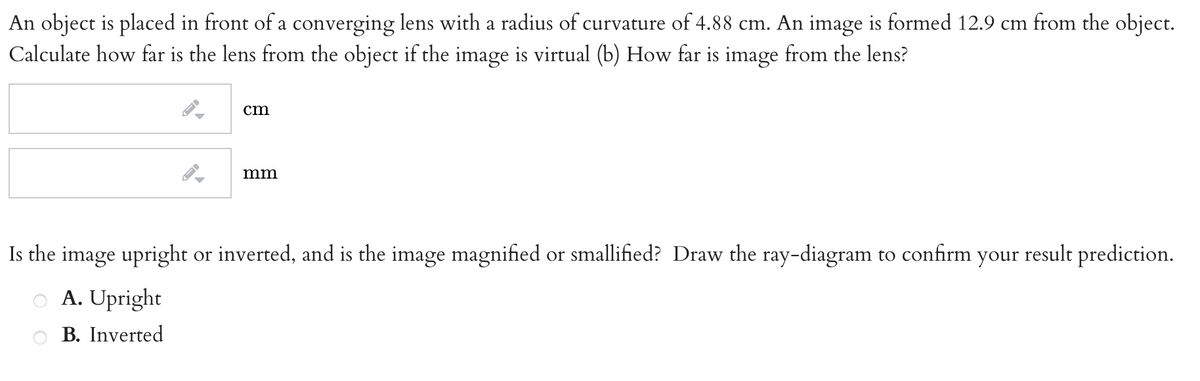 An object is placed in front of a converging lens with a radius of curvature of 4.88 cm. An image is formed 12.9 cm from the object.
Calculate how far is the lens from the object if the image is virtual (b) How far is image from the lens?
cm
mm
Is the image upright or inverted, and is the image magnified or smallified? Draw the ray-diagram to confirm your result prediction.
A. Upright
B. Inverted
