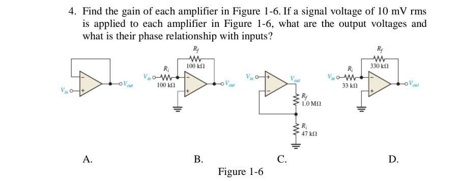 4. Find the gain of each amplifier in Figure 1-6. If a signal voltage of 10 mV rms
is applied to each amplifier in Figure 1-6, what are the output voltages and
what is their phase relationship with inputs?
VW
R₁
100 ΚΩ
Rj
ww
100 ΚΩ
out
R₁
w
33 kf
R₁
www
330 k
out
Vinc
A.
B.
C.
Figure 1-6
ww
R
1.0 MO
R
47 ΚΩ
D.