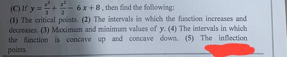 (C) If y=+6x+8, then find the following:
(1) The critical points. (2) The intervals in which the function increases and
decreases. (3) Maximum and minimum values of y. (4) The intervals in which
the function is concave up and concave down. (5) The inflection
points.