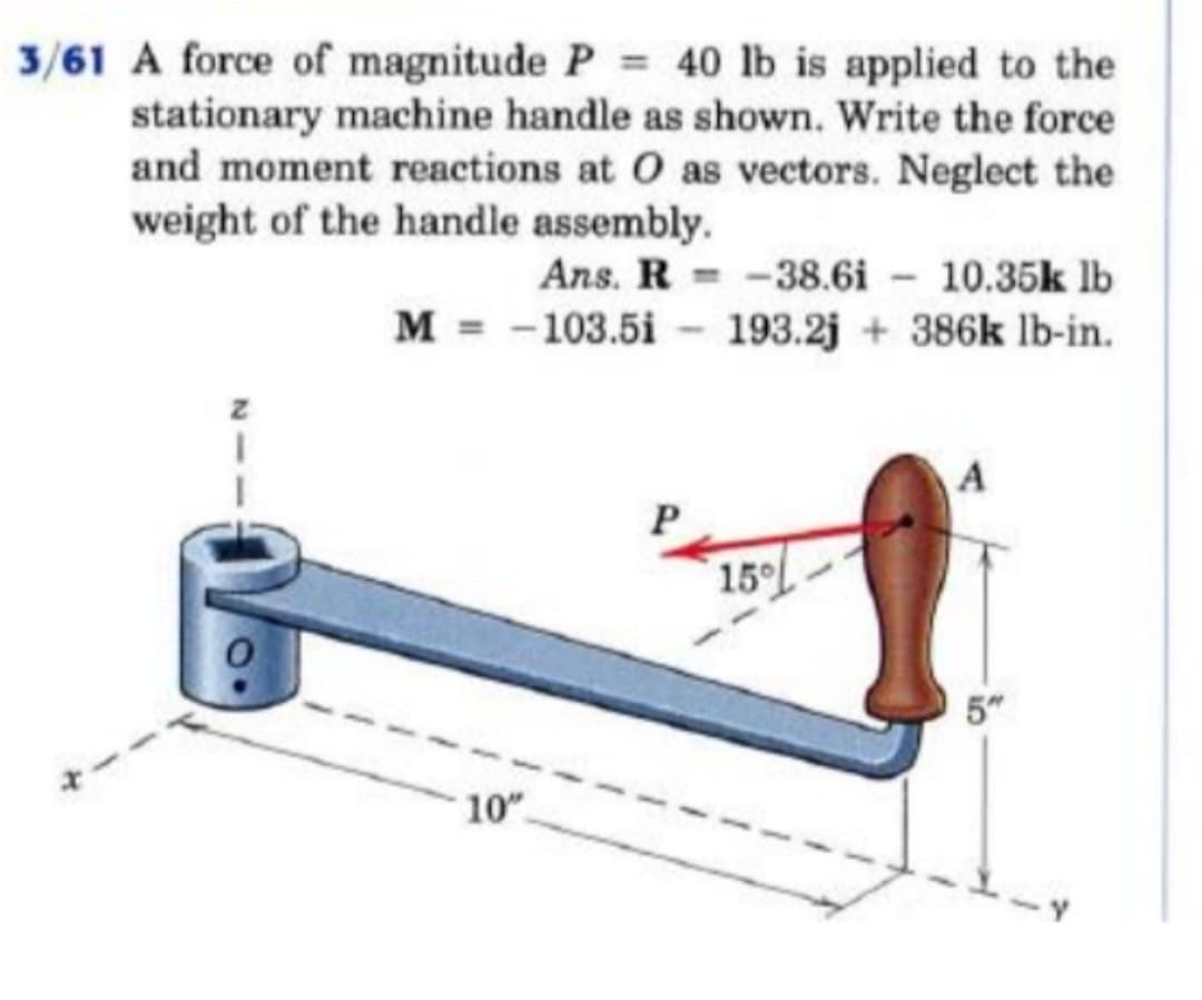 3/61 A force of magnitude P = 40 lb is applied to the
stationary machine handle as shown. Write the force
and moment reactions at O as vectors. Neglect the
weight of the handle assembly.
Ans. R-38.6i - 10.35k lb
M = 103.5i 193.2j+386k lb-in.
10"
P
15°
A
5"