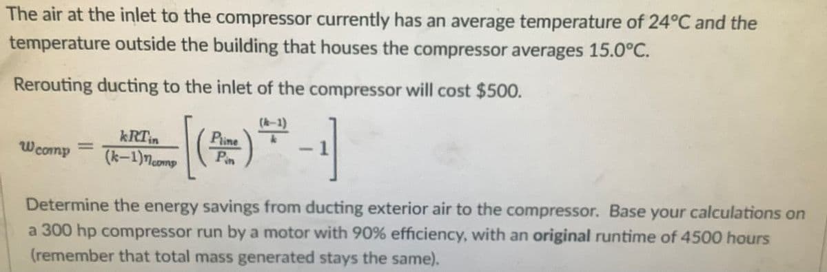 The air at the inlet to the compressor currently has an average temperature of 24°C and the
temperature outside the building that houses the compressor averages 15.0°C.
Rerouting ducting to the inlet of the compressor will cost $500.
kRTin
(k-1)Mcomp
Pune
Pin
Wcomp
a 300 hp compressor run by a motor with 90% efficiency, with an original runtime of 4500 hours
(remember that total mass generated stays the same).
Determine the energy savings from ducting exterior air to the compressor. Base your calculations on
