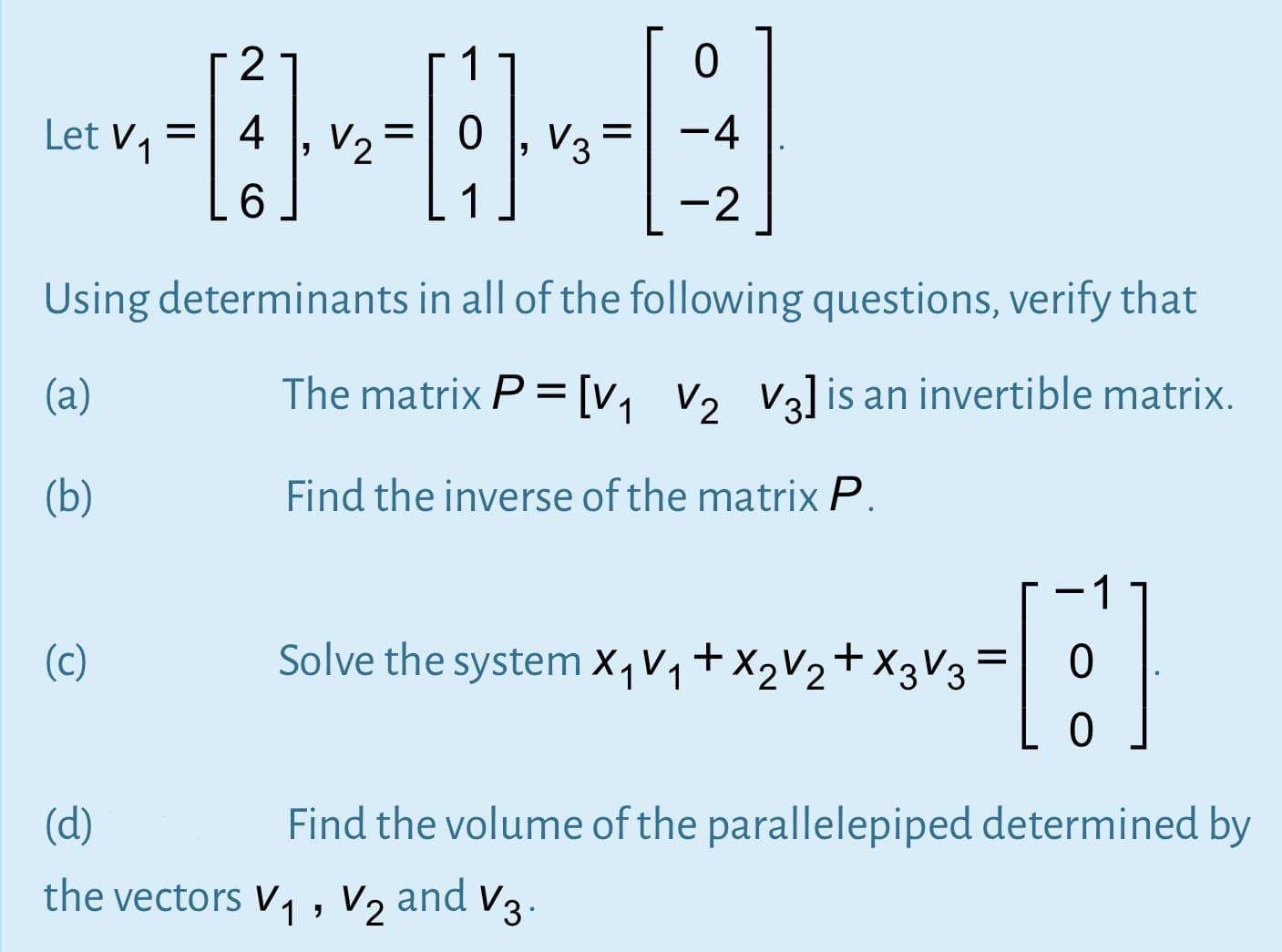 1
Let v, =
4
V2
V3=
-4
6.
1
-2
Using determinants in all of the following questions, verify that
(a)
The matrix P = [v, v, V3]is an invertible matrix.
(b)
Find the inverse of the matrix P.
1
(c)
Solve the system X,Vq+X2V2+X3V3
