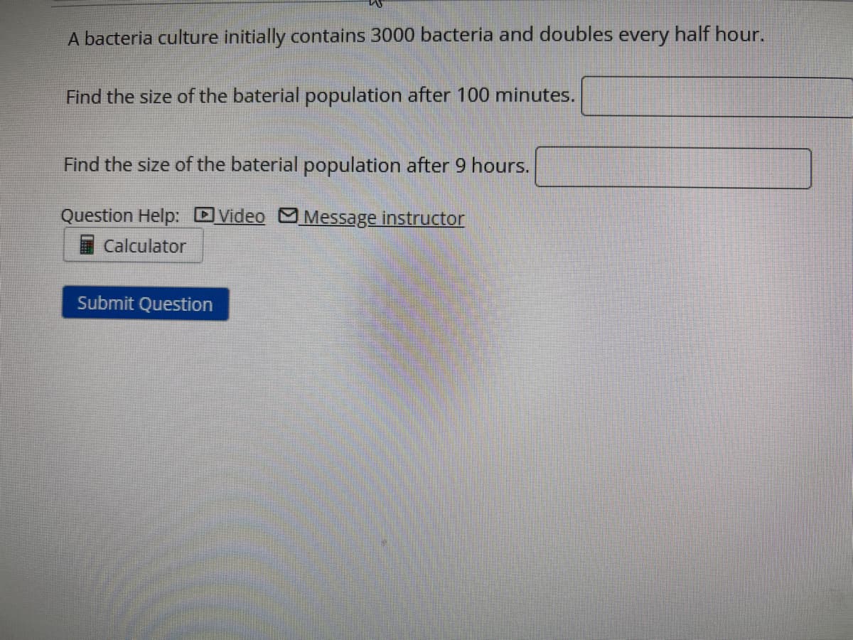 A bacteria culture initially contains 3000 bacteria and doubles every half hour.
Find the size of the baterial population after 100 minutes.
Find the size of the baterial population after 9 hours.
Question Help:
Video Message instructor
Calculator
Submit Question
