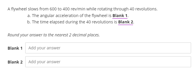 A flywheel slows from 600 to 400 rev/min while rotating through 40 revolutions.
a. The angular acceleration of the flywheel is Blank 1.
b. The time elapsed during the 40 revolutions is Blank 2.
Round your answer to the nearest 2 decimal places.
Blank 1 Add your answer
Blank 2 Add your answer
