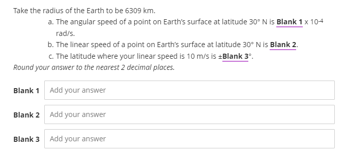 Take the radius of the Earth to be 6309 km.
a. The angular speed of a point on Earth's surface at latitude 30° N is Blank 1 x 104
rad/s.
b. The linear speed of a point on Earth's surface at latitude 30° N is Blank 2.
C. The latitude where your linear speed is 10 m/s is +Blank 3°.
Round your answer to the nearest 2 decimal places.
Blank 1 Add your answer
Blank 2 Add your answer
Blank 3 Add your answer
