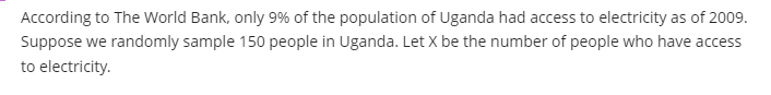 According to The World Bank, only 9% of the population of Uganda had access to electricity as of 2009.
Suppose we randomly sample 150 people in Uganda. Let X be the number of people who have access
to electricity.
