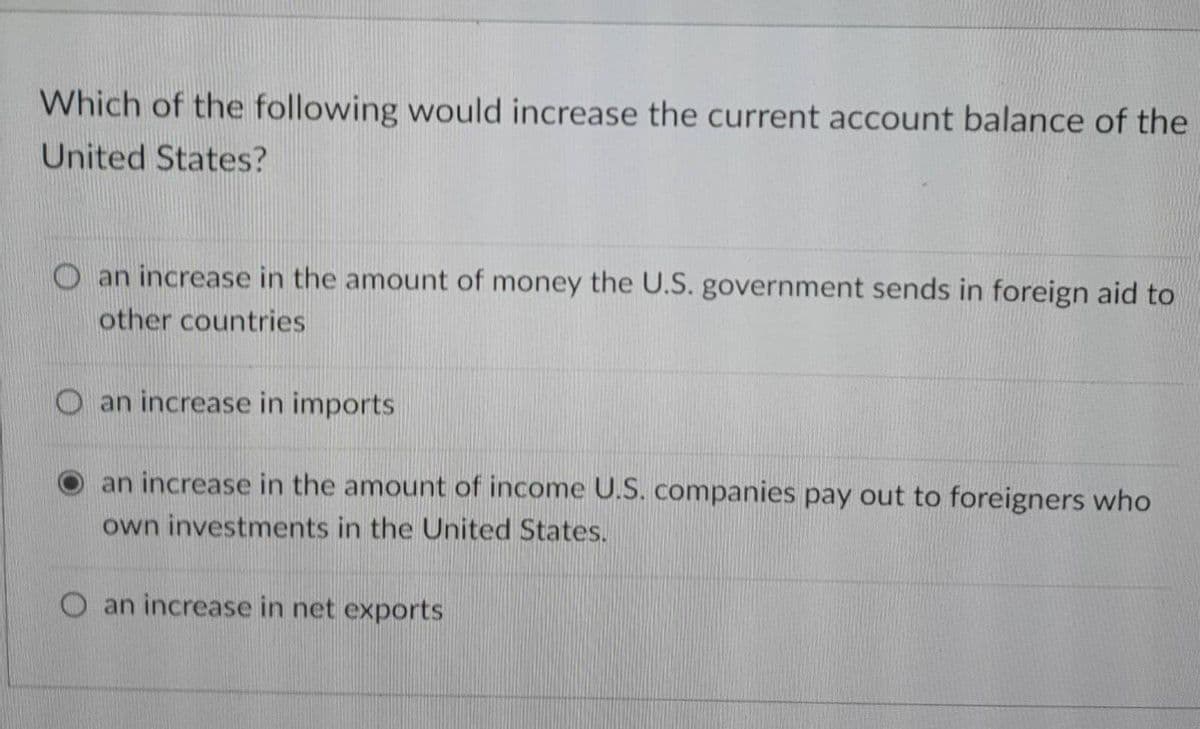 Which of the following would increase the current account balance of the
United States?
O an increase in the amount of money the U.S. government sends in foreign aid to
other countries
O an increase in imports
an increase in the amount of income U.S. companies pay out to foreigners who
own investments in the United States.
O an increase in net exports
