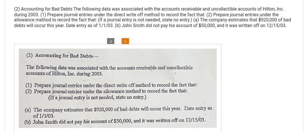 (2) Accounting for Bad Debts The following data was associated with the accounts receivable and uncollectible accounts of Hilton, Inc.
during 2003. (1) Prepare journal entries under the direct write off method to record the fact that: (2) Prepare journal entries under the
allowance method to record the fact that: (If a journal entry is not needed, state no entry.) (a) The company estimates that $920,000 of bad
debts will occur this year. Date entry as of 1/1/03. (b) John Smith did not pay his account of $50,000, and it was written off on 12/15/03.
J
C
(2) Accounting for Bad Debts-
The following data was associated with the accounts receivable and uncollectible
accounts of Hilton, Inc. during 2003.
(1) Prepare journal entries under the direct write off method to record the fact that:
(2) Prepare journal entries under the allowance method to record the fact that:
(If a journal entry is not needed, state no entry.)
(a) The company estimates that $920,000 of bad debts will occur this year. Date entry as
of 1/1/03.
(b) John Smith did not pay his account of $50,000, and it was written off on 12/15/03.