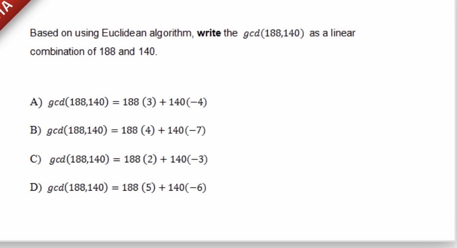 Based on using Euclidean algorithm, write the gcd(188,140) as a linear
combination of 188 and 140.
A) gcd(188,140) = 188 (3) + 140(-4)
B) gcd(188,140) = 188 (4) + 140(-7)
C) gcd(188,140) = 188 (2) + 140(-3)
D) gcd(188,140) = 188 (5) + 140(-6)
