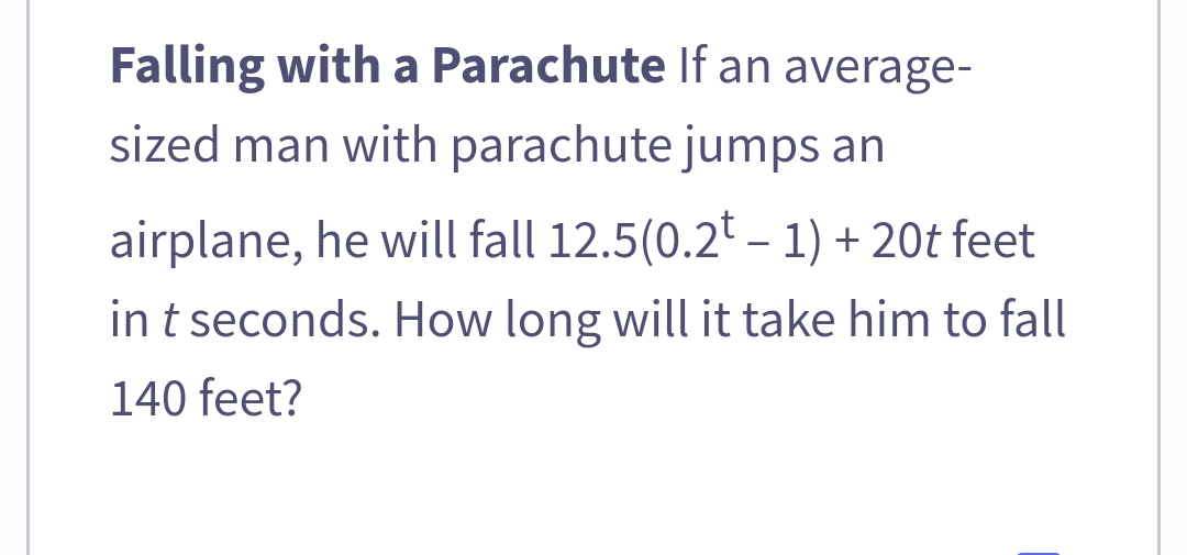 Falling with a Parachute If an average-
sized man with parachute jumps an
airplane, he will fall 12.5(0.2t - 1) +20t feet
in t seconds. How long will it take him to fall
140 feet?