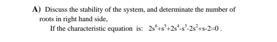 A) Discuss the stability of the system, and determinate the number of
roots in right hand side,
If the characteristic equation is: 2s°+s°+2s
*-s³-2s²+s-2=0.
