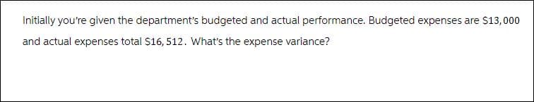 Initially you're given the department's budgeted and actual performance. Budgeted expenses are $13,000
and actual expenses total $16, 512. What's the expense variance?