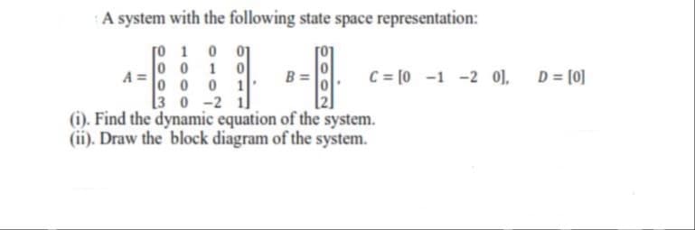 A system with the following state space representation:
o 1
0 0
01
1
A
C = [0 -1 -2 0],
D = [0]
00 0
1
[3 0 -2 1
(i). Find the dynamic equation of the system.
(ii). Draw the block diagram of the system.
