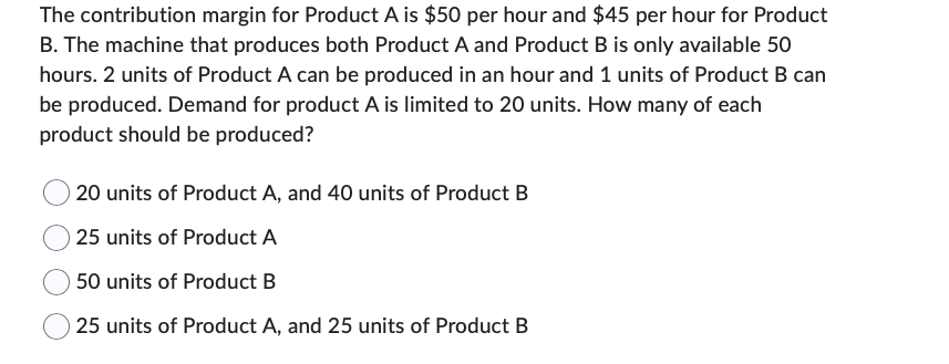 The contribution margin for Product A is $50 per hour and $45 per hour for Product
B. The machine that produces both Product A and Product B is only available 50
hours. 2 units of Product A can be produced in an hour and 1 units of Product B can
be produced. Demand for product A is limited to 20 units. How many of each
product should be produced?
20 units of Product A, and 40 units of Product B
25 units of Product A
50 units of Product B
25 units of Product A, and 25 units of Product B