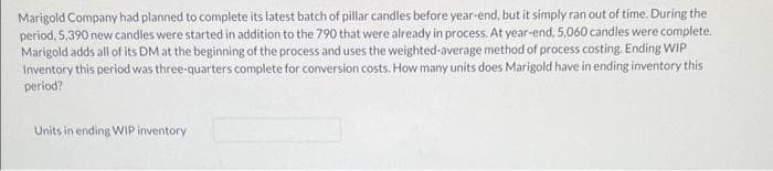 Marigold Company had planned to complete its latest batch of pillar candles before year-end, but it simply ran out of time. During the
period, 5,390 new candles were started in addition to the 790 that were already in process. At year-end, 5,060 candles were complete.
Marigold adds all of its DM at the beginning of the process and uses the weighted-average method of process costing. Ending WIP
Inventory this period was three-quarters complete for conversion costs. How many units does Marigold have in ending inventory this
period?
Units in ending WIP inventory
