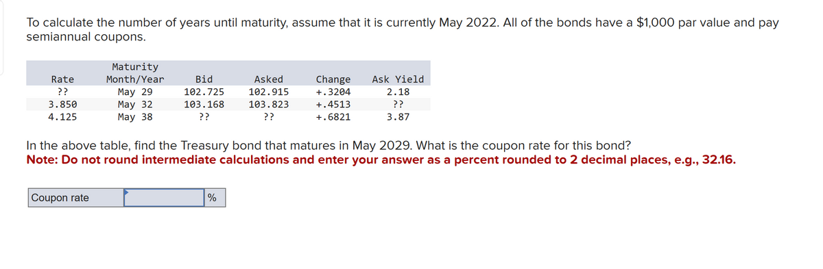 To calculate the number of years until maturity, assume that it is currently May 2022. All of the bonds have a $1,000 par value and pay
semiannual coupons.
Rate
??
3.850
4.125
Maturity
Month/Year
May 29
May 32
May 38
Coupon rate
Bid
102.725
103.168
??
Asked
102.915
103.823
??
%
Change Ask Yield
+.3204
+.4513
+.6821
In the above table, find the Treasury bond that matures in May 2029. What is the coupon rate for this bond?
Note: Do not round intermediate calculations and enter your answer as a percent rounded to 2 decimal places, e.g., 32.16.
2.18
??
3.87