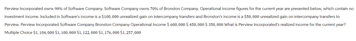 Perview Incorporated owns 90% of Software Company. Software Company owns 70% of Bronston Company. Operational income figures for the current year are presented below, which contain no
investment income. Included in Software's income is a $100,000 unrealized gain on intercompany transfers and Bronston's income is a $50,000 unrealized gain on intercompany transfers to
Perview. Perview Incorporated Software Company Bronston Company Operational Income $ 600, 000 $ 450,000 $ 350,000 What is Perview Incorporated's realized income for the current year?
Multiple Choice $1, 104, 000 $1, 100, 000 $1, 122, 000 $1, 176, 000 $1, 257,000