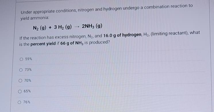 Under appropriate conditions, nitrogen and hydrogen undergo a combination reaction to
yield ammonia:
N₂ (g) + 3 H₂ (g) 2NH3 (g)
If the reaction has excess nitrogen, N₂, and 16.0 g of hydrogen, H₂, (limiting reactant), what
is the percent yield if 66 g of NH3 is produced?
O 59%
O 73%
O 70%
65%
O 76%
-