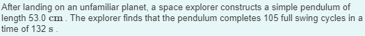 After landing on an unfamiliar planet, a space explorer constructs a simple pendulum of
length 53.0 cm. The explorer finds that the pendulum completes 105 full swing cycles in a
time of 132 s.