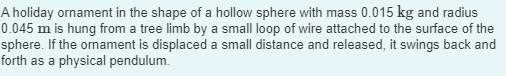 A holiday ornament in the shape of a hollow sphere with mass 0.015 kg and radius
0.045 m is hung from a tree limb by a small loop of wire attached to the surface of the
sphere. If the ornament is displaced a small distance and released, it swings back and
forth as a physical pendulum.