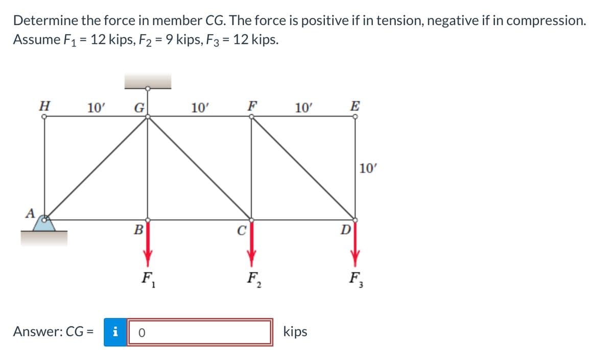 Determine the force in member CG. The force is positive if in tension, negative if in compression.
Assume F1 = 12 kips, F2 = 9 kips, F3 = 12 kips.
%3D
н 10°
G
10'
F
10'
E
10'
A
B
F,
F,
F,
Answer: CG =
i
kips
%3D
