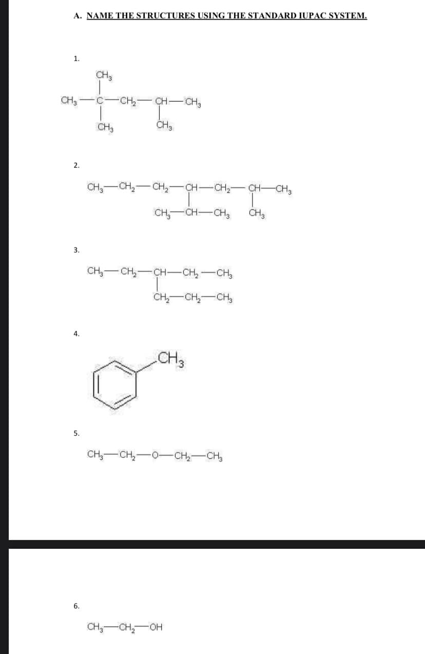 A. NAME THE STRUCTURES USING THE STANDARD IUPAC SYSTEM.
1.
CH3
CH3
CH, CH- CHa
CH3
CH3
2.
CH,-CH2-CH2-CH-CH2- CH-CH2
CH,-CH-CH,
CH3
3.
CH -CH,-CH-CH,-CH,
CH,-CH,-CH,
4.
CH3
5.
CH,-CH,-0-CH-CH,
6.
CH;-CH,-OH
